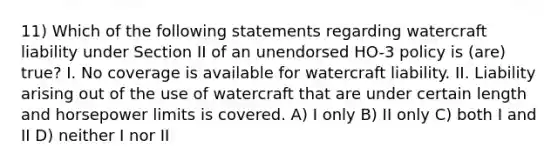 11) Which of the following statements regarding watercraft liability under Section II of an unendorsed HO-3 policy is (are) true? I. No coverage is available for watercraft liability. II. Liability arising out of the use of watercraft that are under certain length and horsepower limits is covered. A) I only B) II only C) both I and II D) neither I nor II