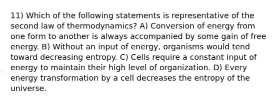 11) Which of the following statements is representative of the second law of thermodynamics? A) Conversion of energy from one form to another is always accompanied by some gain of free energy. B) Without an input of energy, organisms would tend toward decreasing entropy. C) Cells require a constant input of energy to maintain their high level of organization. D) Every energy transformation by a cell decreases the entropy of the universe.