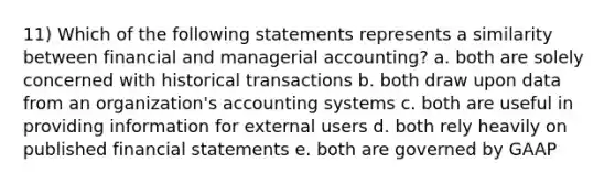 11) Which of the following statements represents a similarity between financial and managerial accounting? a. both are solely concerned with historical transactions b. both draw upon data from an organization's accounting systems c. both are useful in providing information for external users d. both rely heavily on published financial statements e. both are governed by GAAP