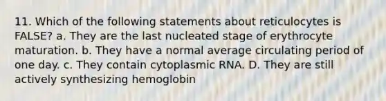 11. Which of the following statements about reticulocytes is FALSE? a. They are the last nucleated stage of erythrocyte maturation. b. They have a normal average circulating period of one day. c. They contain cytoplasmic RNA. D. They are still actively synthesizing hemoglobin