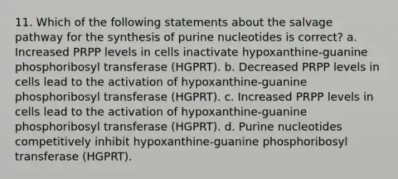 11. Which of the following statements about the salvage pathway for the synthesis of purine nucleotides is correct? a. Increased PRPP levels in cells inactivate hypoxanthine-guanine phosphoribosyl transferase (HGPRT). b. Decreased PRPP levels in cells lead to the activation of hypoxanthine-guanine phosphoribosyl transferase (HGPRT). c. Increased PRPP levels in cells lead to the activation of hypoxanthine-guanine phosphoribosyl transferase (HGPRT). d. Purine nucleotides competitively inhibit hypoxanthine-guanine phosphoribosyl transferase (HGPRT).