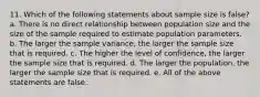 11. Which of the following statements about sample size is false? a. There is no direct relationship between population size and the size of the sample required to estimate population parameters. b. The larger the sample variance, the larger the sample size that is required. c. The higher the level of confidence, the larger the sample size that is required. d. The larger the population, the larger the sample size that is required. e. All of the above statements are false.