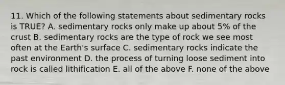 11. Which of the following statements about sedimentary rocks is TRUE? A. sedimentary rocks only make up about 5% of the crust B. sedimentary rocks are the type of rock we see most often at the Earth's surface C. sedimentary rocks indicate the past environment D. the process of turning loose sediment into rock is called lithification E. all of the above F. none of the above