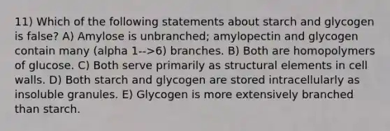 11) Which of the following statements about starch and glycogen is false? A) Amylose is unbranched; amylopectin and glycogen contain many (alpha 1-->6) branches. B) Both are homopolymers of glucose. C) Both serve primarily as structural elements in cell walls. D) Both starch and glycogen are stored intracellularly as insoluble granules. E) Glycogen is more extensively branched than starch.