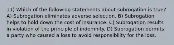 11) Which of the following statements about subrogation is true? A) Subrogation eliminates adverse selection. B) Subrogation helps to hold down the cost of insurance. C) Subrogation results in violation of the principle of indemnity. D) Subrogation permits a party who caused a loss to avoid responsibility for the loss.