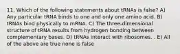 11. Which of the following statements about tRNAs is false? A) Any particular tRNA binds to one and only one amino acid. B) tRNAs bind physically to mRNA. C) The three-dimensional structure of tRNA results from hydrogen bonding between complementary bases. D) tRNAs interact with ribosomes. . E) All of the above are true none is false