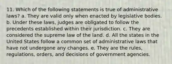 11. Which of the following statements is true of administrative laws? a. They are valid only when enacted by legislative bodies. b. Under these laws, judges are obligated to follow the precedents established within their jurisdiction. c. They are considered the supreme law of the land. d. All the states in the United States follow a common set of administrative laws that have not undergone any changes. e. They are the rules, regulations, orders, and decisions of government agencies.