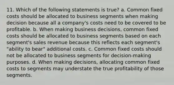 11. Which of the following statements is true? a. Common fixed costs should be allocated to business segments when making decision because all a company's costs need to be covered to be profitable. b. When making business decisions, common fixed costs should be allocated to business segments based on each segment's sales revenue because this reflects each segment's "ability to bear" additional costs. c. Common fixed costs should not be allocated to business segments for decision-making purposes. d. When making decisions, allocating common fixed costs to segments may understate the true profitability of those segments.