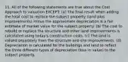 11. All of the following statements are true about the Cost Approach to valuation EXCEPT: (a) The final result when adding the total cost to replace the subject property (land plus improvements) minus the approximate depreciation is a fair estimate of market value for the subject property. (b) The cost to rebuild or replace the structure and other land improvements is calculated using today's construction costs. (c) The land is valued separately from the structure and site improvements. (d) Depreciation is calculated for the buildings and land to reflect the three different types of depreciation (loss in value) to the subject property.