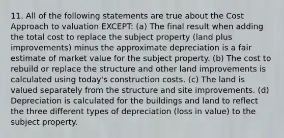 11. All of the following statements are true about the Cost Approach to valuation EXCEPT: (a) The final result when adding the total cost to replace the subject property (land plus improvements) minus the approximate depreciation is a fair estimate of market value for the subject property. (b) The cost to rebuild or replace the structure and other land improvements is calculated using today's construction costs. (c) The land is valued separately from the structure and site improvements. (d) Depreciation is calculated for the buildings and land to reflect the three different types of depreciation (loss in value) to the subject property.