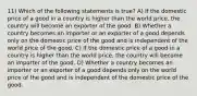 11) Which of the following statements is true? A) If the domestic price of a good in a country is higher than the world price, the country will become an exporter of the good. B) Whether a country becomes an importer or an exporter of a good depends only on the domestic price of the good and is independent of the world price of the good. C) If the domestic price of a good in a country is higher than the world price, the country will become an importer of the good. D) Whether a country becomes an importer or an exporter of a good depends only on the world price of the good and is independent of the domestic price of the good.