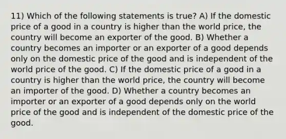 11) Which of the following statements is true? A) If the domestic price of a good in a country is higher than the world price, the country will become an exporter of the good. B) Whether a country becomes an importer or an exporter of a good depends only on the domestic price of the good and is independent of the world price of the good. C) If the domestic price of a good in a country is higher than the world price, the country will become an importer of the good. D) Whether a country becomes an importer or an exporter of a good depends only on the world price of the good and is independent of the domestic price of the good.