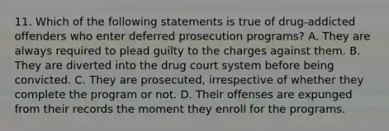 11. Which of the following statements is true of drug-addicted offenders who enter deferred prosecution programs? A. They are always required to plead guilty to the charges against them. B. They are diverted into the drug court system before being convicted. C. They are prosecuted, irrespective of whether they complete the program or not. D. Their offenses are expunged from their records the moment they enroll for the programs.