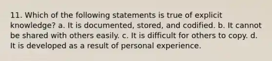 11. Which of the following statements is true of explicit knowledge? a. It is documented, stored, and codified. b. It cannot be shared with others easily. c. It is difficult for others to copy. d. It is developed as a result of personal experience.