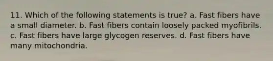 11. Which of the following statements is true? a. Fast fibers have a small diameter. b. Fast fibers contain loosely packed myofibrils. c. Fast fibers have large glycogen reserves. d. Fast fibers have many mitochondria.