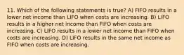 11. ​Which of the following statements is true? A) FIFO results in a lower net income than LIFO when costs are increasing. B) LIFO results in a higher net income than FIFO when costs are increasing. C) LIFO results in a lower net income than FIFO when costs are increasing. D) LIFO results in the same net income as FIFO when costs are increasing.