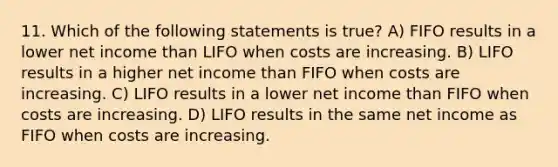 11. ​Which of the following statements is true? A) FIFO results in a lower net income than LIFO when costs are increasing. B) LIFO results in a higher net income than FIFO when costs are increasing. C) LIFO results in a lower net income than FIFO when costs are increasing. D) LIFO results in the same net income as FIFO when costs are increasing.