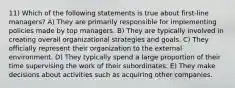 11) Which of the following statements is true about first-line managers? A) They are primarily responsible for implementing policies made by top managers. B) They are typically involved in creating overall organizational strategies and goals. C) They officially represent their organization to the external environment. D) They typically spend a large proportion of their time supervising the work of their subordinates. E) They make decisions about activities such as acquiring other companies.