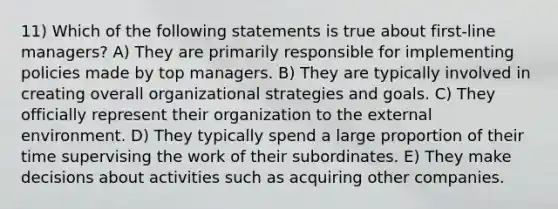 11) Which of the following statements is true about first-line managers? A) They are primarily responsible for implementing policies made by top managers. B) They are typically involved in creating overall organizational strategies and goals. C) They officially represent their organization to the external environment. D) They typically spend a large proportion of their time supervising the work of their subordinates. E) They make decisions about activities such as acquiring other companies.