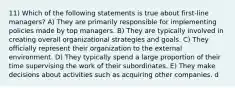 11) Which of the following statements is true about first-line managers? A) They are primarily responsible for implementing policies made by top managers. B) They are typically involved in creating overall organizational strategies and goals. C) They officially represent their organization to the external environment. D) They typically spend a large proportion of their time supervising the work of their subordinates. E) They make decisions about activities such as acquiring other companies. d