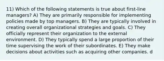 11) Which of the following statements is true about first-line managers? A) They are primarily responsible for implementing policies made by top managers. B) They are typically involved in creating overall organizational strategies and goals. C) They officially represent their organization to the external environment. D) They typically spend a large proportion of their time supervising the work of their subordinates. E) They make decisions about activities such as acquiring other companies. d