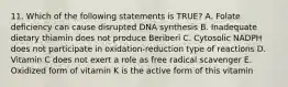 11. Which of the following statements is TRUE? A. Folate deficiency can cause disrupted DNA synthesis B. Inadequate dietary thiamin does not produce Beriberi C. Cytosolic NADPH does not participate in oxidation-reduction type of reactions D. Vitamin C does not exert a role as free radical scavenger E. Oxidized form of vitamin K is the active form of this vitamin