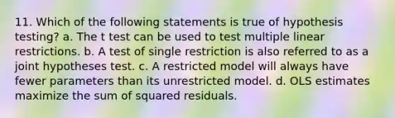 11. Which of the following statements is true of hypothesis testing? a. The t test can be used to test multiple linear restrictions. b. A test of single restriction is also referred to as a joint hypotheses test. c. A restricted model will always have fewer parameters than its unrestricted model. d. OLS estimates maximize the sum of squared residuals.