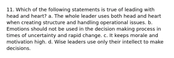 11. Which of the following statements is true of leading with head and heart? a. The whole leader uses both head and heart when creating structure and handling operational issues. b. Emotions should not be used in the decision making process in times of uncertainty and rapid change. c. It keeps morale and motivation high. d. Wise leaders use only their intellect to make decisions.