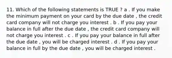 11. Which of the following statements is TRUE ? a . If you make the minimum payment on your card by the due date , the credit card company will not charge you interest . b . If you pay your balance in full after the due date , the credit card company will not charge you interest . c . If you pay your balance in full after the due date , you will be charged interest . d . If you pay your balance in full by the due date , you will be charged interest .