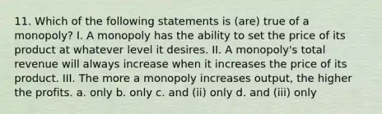 11. Which of the following statements is (are) true of a monopoly? I. A monopoly has the ability to set the price of its product at whatever level it desires. II. A monopoly's total revenue will always increase when it increases the price of its product. III. The more a monopoly increases output, the higher the profits. a. only b. only c. and (ii) only d. and (iii) only