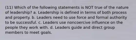 (11) Which of the following statements is NOT true of the nature of leadership? a. Leadership is defined in terms of both process and property. b. Leaders need to use force and formal authority to be successful. c. Leaders use noncoercive influence on the people they work with. d. Leaders guide and direct group members to meet goals.