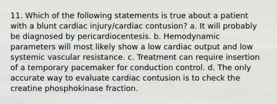 11. Which of the following statements is true about a patient with a blunt cardiac injury/cardiac contusion? a. It will probably be diagnosed by pericardiocentesis. b. Hemodynamic parameters will most likely show a low cardiac output and low systemic vascular resistance. c. Treatment can require insertion of a temporary pacemaker for conduction control. d. The only accurate way to evaluate cardiac contusion is to check the creatine phosphokinase fraction.