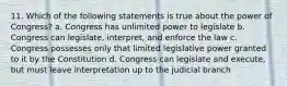 11. Which of the following statements is true about the power of Congress? a. Congress has unlimited power to legislate b. Congress can legislate, interpret, and enforce the law c. Congress possesses only that limited legislative power granted to it by the Constitution d. Congress can legislate and execute, but must leave interpretation up to the judicial branch