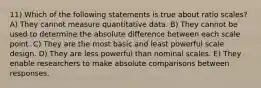 11) Which of the following statements is true about ratio scales? A) They cannot measure quantitative data. B) They cannot be used to determine the absolute difference between each scale point. C) They are the most basic and least powerful scale design. D) They are less powerful than nominal scales. E) They enable researchers to make absolute comparisons between responses.