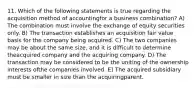 11. Which of the following statements is true regarding the acquisition method of accountingfor a business combination? A) The combination must involve the exchange of equity securities only. B) The transaction establishes an acquisition fair value basis for the company being acquired. C) The two companies may be about the same size, and it is difficult to determine theacquired company and the acquiring company. D) The transaction may be considered to be the uniting of the ownership interests ofthe companies involved. E) The acquired subsidiary must be smaller in size than the acquiringparent.