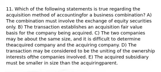 11. Which of the following statements is true regarding the acquisition method of accountingfor a business combination? A) The combination must involve the exchange of equity securities only. B) The transaction establishes an acquisition fair value basis for the company being acquired. C) The two companies may be about the same size, and it is difficult to determine theacquired company and the acquiring company. D) The transaction may be considered to be the uniting of the ownership interests ofthe companies involved. E) The acquired subsidiary must be smaller in size than the acquiringparent.