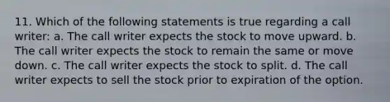 11. Which of the following statements is true regarding a call writer: a. The call writer expects the stock to move upward. b. The call writer expects the stock to remain the same or move down. c. The call writer expects the stock to split. d. The call writer expects to sell the stock prior to expiration of the option.