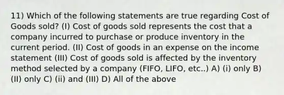 11) Which of the following statements are true regarding Cost of Goods sold? (I) Cost of goods sold represents the cost that a company incurred to purchase or produce inventory in the current period. (II) Cost of goods in an expense on the income statement (III) Cost of goods sold is affected by the inventory method selected by a company (FIFO, LIFO, etc..) A) (i) only B) (II) only C) (ii) and (III) D) All of the above