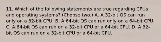 11. Which of the following statements are true regarding CPUs and operating systems? (Choose two.) A. A 32-bit OS can run only on a 32-bit CPU. B. A 64-bit OS can run only on a 64-bit CPU. C. A 64-bit OS can run on a 32-bit CPU or a 64-bit CPU. D. A 32-bit OS can run on a 32-bit CPU or a 64-bit CPU.