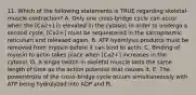 11. Which of the following statements is TRUE regarding skeletal-muscle contraction? A. Only one cross-bridge cycle can occur when the [Ca2+] is elevated in the cytosol; in order to undergo a second cycle, [Ca2+] must be sequestered in the sarcoplasmic reticulum and released again. B. ATP hydrolysis products must be removed from myosin before it can bind to actin. C. Binding of myosin to actin takes place when [Ca2+] increases in the cytosol. D. A single twitch in skeletal muscle lasts the same length of time as the action potential that causes it. E. The powerstroke of the cross-bridge cycle occurs simultaneously with ATP being hydrolyzed into ADP and Pi.