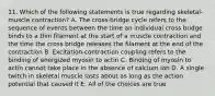 11. Which of the following statements is true regarding skeletal-muscle contraction? A. The cross-bridge cycle refers to the sequence of events between the time an individual cross bridge binds to a thin filament at the start of a muscle contraction and the time the cross bridge releases the filament at the end of the contraction B. Excitation-contraction coupling refers to the binding of energized myosin to actin C. Binding of myosin to actin cannot take place in the absence of calcium ion D. A single twitch in skeletal muscle lasts about as long as the action potential that caused it E. All of the choices are true