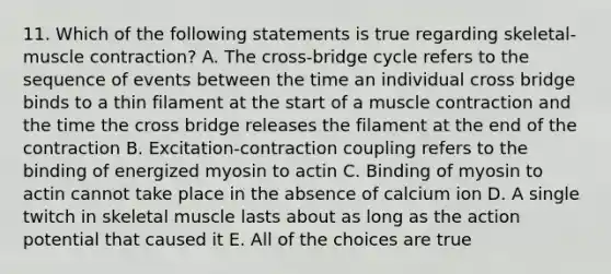 11. Which of the following statements is true regarding skeletal-muscle contraction? A. The cross-bridge cycle refers to the sequence of events between the time an individual cross bridge binds to a thin filament at the start of a muscle contraction and the time the cross bridge releases the filament at the end of the contraction B. Excitation-contraction coupling refers to the binding of energized myosin to actin C. Binding of myosin to actin cannot take place in the absence of calcium ion D. A single twitch in skeletal muscle lasts about as long as the action potential that caused it E. All of the choices are true