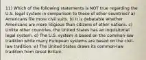 11) Which of the following statements is NOT true regarding the U.S. legal system in comparison to those of other countries? a) Americans file more civil suits. b) It is debatable whether Americans are more litigious than citizens of other nations. c) Unlike other countries, the United States has an inquisitorial legal system. d) The U.S. system is based on the common-law tradition while many European systems are based on the civil-law tradition. e) The United States draws its common-law tradition from Great Britain.