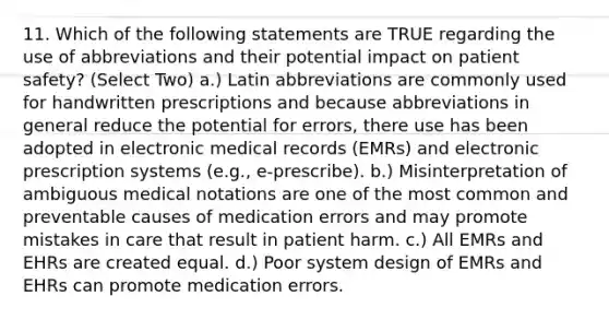 11. Which of the following statements are TRUE regarding the use of abbreviations and their potential impact on patient safety? (Select Two) a.) Latin abbreviations are commonly used for handwritten prescriptions and because abbreviations in general reduce the potential for errors, there use has been adopted in electronic medical records (EMRs) and electronic prescription systems (e.g., e-prescribe). b.) Misinterpretation of ambiguous medical notations are one of the most common and preventable causes of medication errors and may promote mistakes in care that result in patient harm. c.) All EMRs and EHRs are created equal. d.) Poor system design of EMRs and EHRs can promote medication errors.