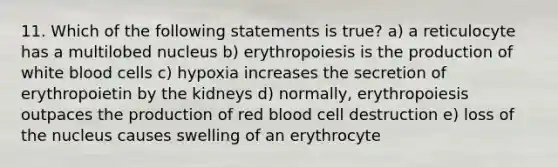 11. Which of the following statements is true? a) a reticulocyte has a multilobed nucleus b) erythropoiesis is the production of white blood cells c) hypoxia increases the secretion of erythropoietin by the kidneys d) normally, erythropoiesis outpaces the production of red blood cell destruction e) loss of the nucleus causes swelling of an erythrocyte