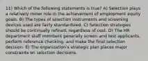 11) Which of the following statements is true? A) Selection plays a relatively minor role in the achievement of employment equity goals. B) The types of selection instruments and screening devices used are fairly standardized. C) Selection strategies should be continually refined, regardless of cost. D) The HR department staff members generally screen and test applicants, perform reference checking, and make the final selection decision. E) The organizationʹs strategic plan places major constraints on selection decisions.