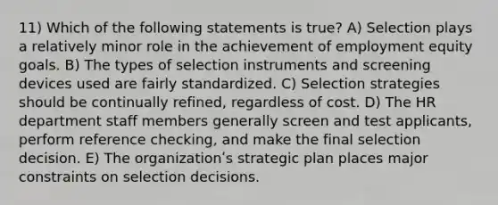 11) Which of the following statements is true? A) Selection plays a relatively minor role in the achievement of employment equity goals. B) The types of selection instruments and screening devices used are fairly standardized. C) Selection strategies should be continually refined, regardless of cost. D) The HR department staff members generally screen and test applicants, perform reference checking, and make the final selection decision. E) The organizationʹs strategic plan places major constraints on selection decisions.