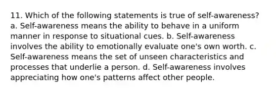 11. Which of the following statements is true of self-awareness? a. Self-awareness means the ability to behave in a uniform manner in response to situational cues. b. Self-awareness involves the ability to emotionally evaluate one's own worth. c. Self-awareness means the set of unseen characteristics and processes that underlie a person. d. Self-awareness involves appreciating how one's patterns affect other people.