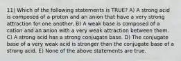 11) Which of the following statements is TRUE? A) A strong acid is composed of a proton and an anion that have a very strong attraction for one another. B) A weak base is composed of a cation and an anion with a very weak attraction between them. C) A strong acid has a strong conjugate base. D) The conjugate base of a very weak acid is stronger than the conjugate base of a strong acid. E) None of the above statements are true.