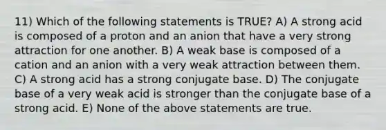 11) Which of the following statements is TRUE? A) A strong acid is composed of a proton and an anion that have a very strong attraction for one another. B) A weak base is composed of a cation and an anion with a very weak attraction between them. C) A strong acid has a strong conjugate base. D) The conjugate base of a very weak acid is stronger than the conjugate base of a strong acid. E) None of the above statements are true.